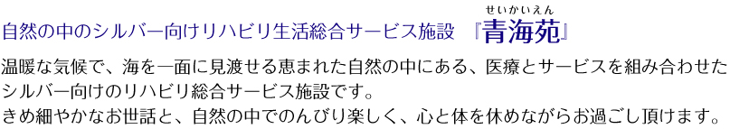 自然の中のシルバー向けリハビリ生活総合サービス施設「青海苑」温暖な気候で、海を一面に見渡せる恵まれた自然の中にある、医療とサービスを組み合わせた
シルバー向けのリハビリ総合サービス施設です。きめ細やかなお世話と、自然の中でのんびり楽しく、心と体を休めながらお過ごし頂けます。
